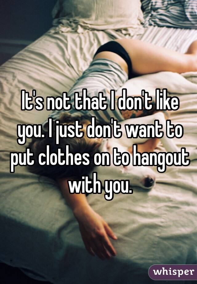 It's not that I don't like you. I just don't want to put clothes on to hangout with you. 