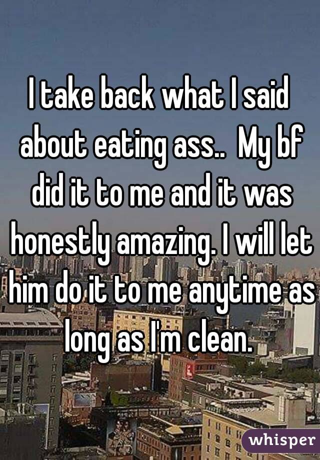 I take back what I said about eating ass..  My bf did it to me and it was honestly amazing. I will let him do it to me anytime as long as I'm clean. 