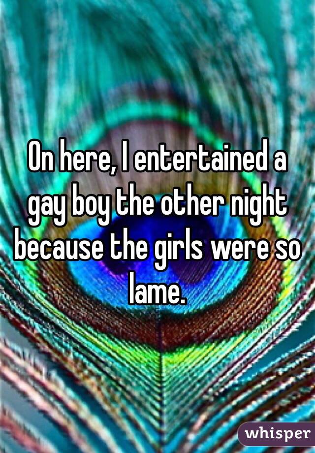 On here, I entertained a gay boy the other night because the girls were so lame.