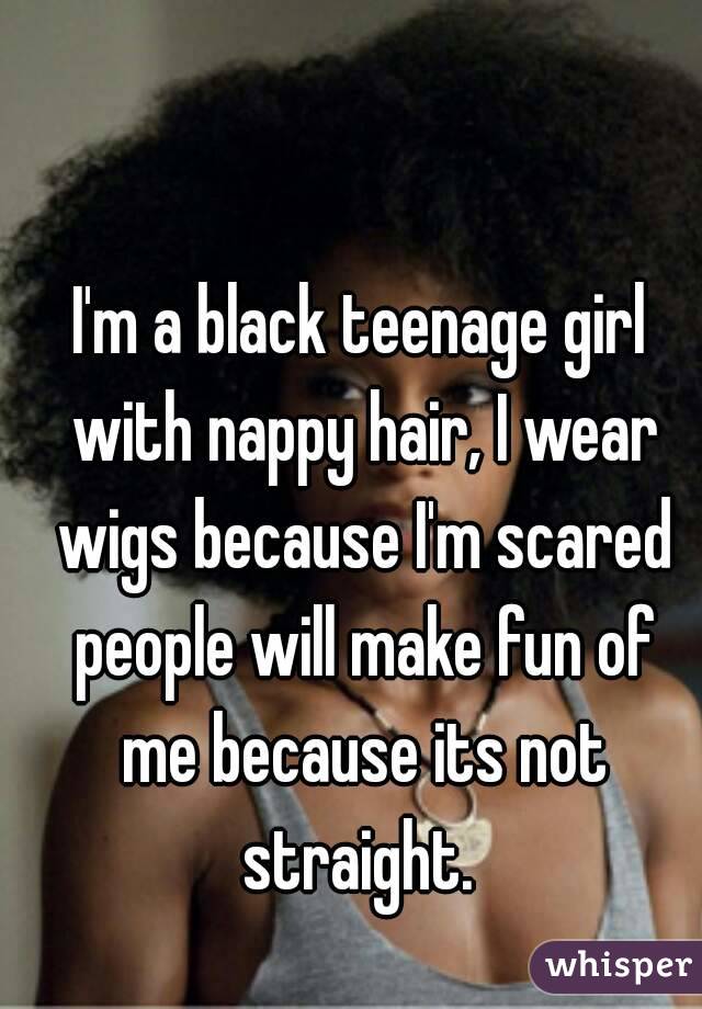 I'm a black teenage girl with nappy hair, I wear wigs because I'm scared people will make fun of me because its not straight. 