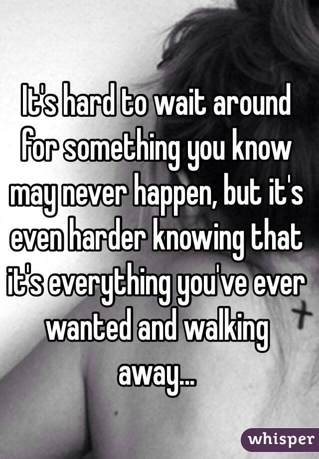 It's hard to wait around for something you know may never happen, but it's even harder knowing that it's everything you've ever wanted and walking away...