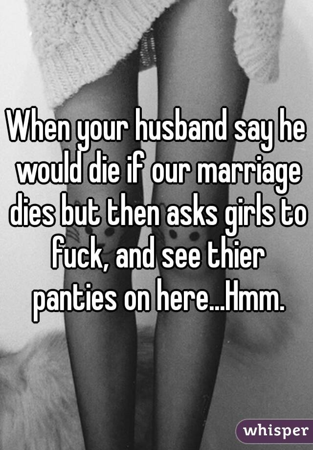 When your husband say he would die if our marriage dies but then asks girls to fuck, and see thier panties on here...Hmm.