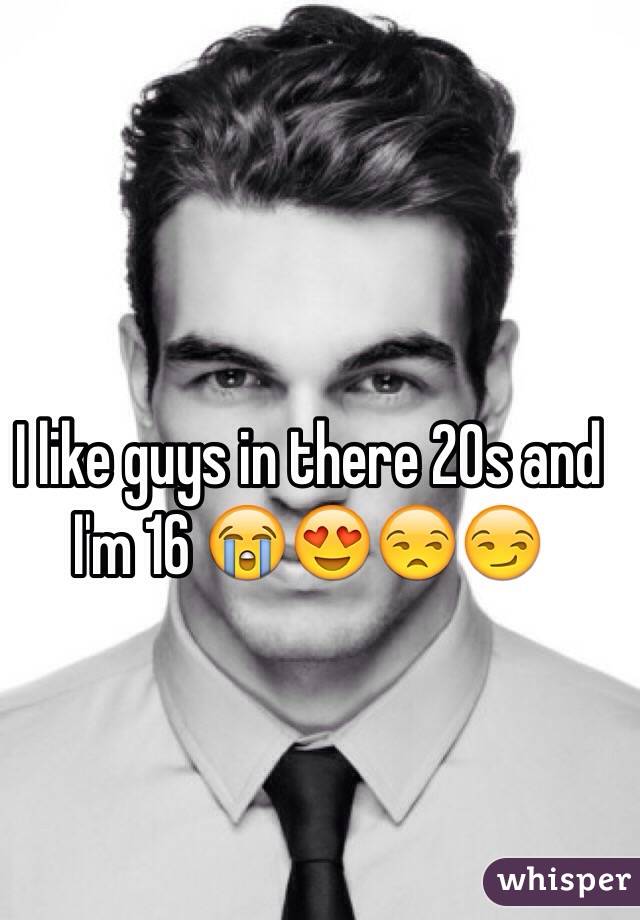 I like guys in there 20s and I'm 16 😭😍😒😏