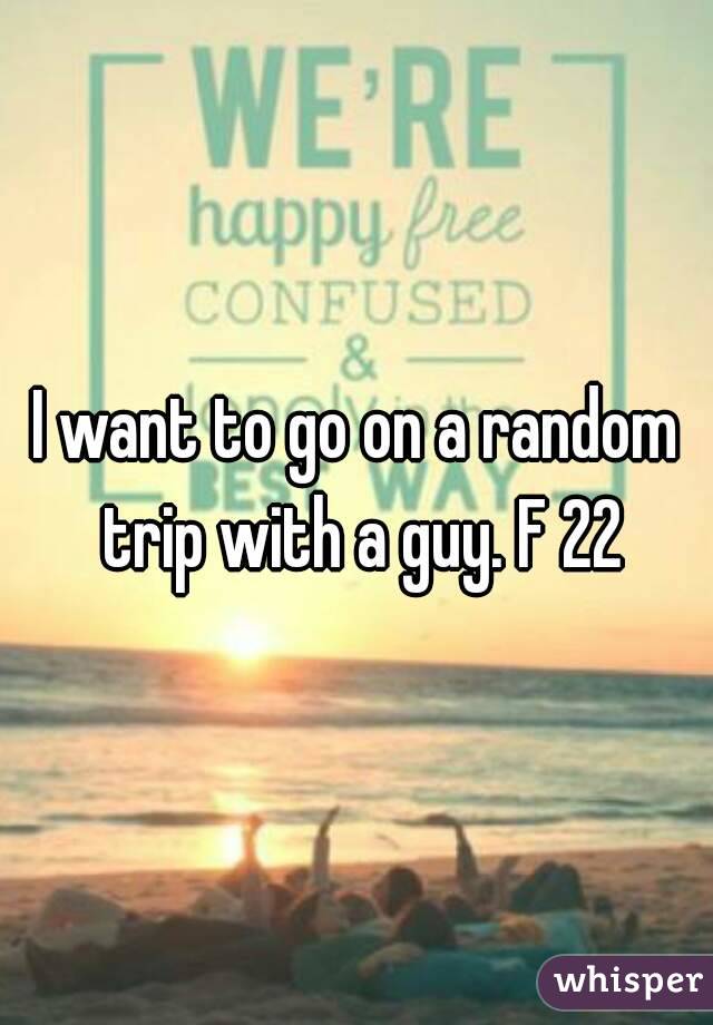 I want to go on a random trip with a guy. F 22