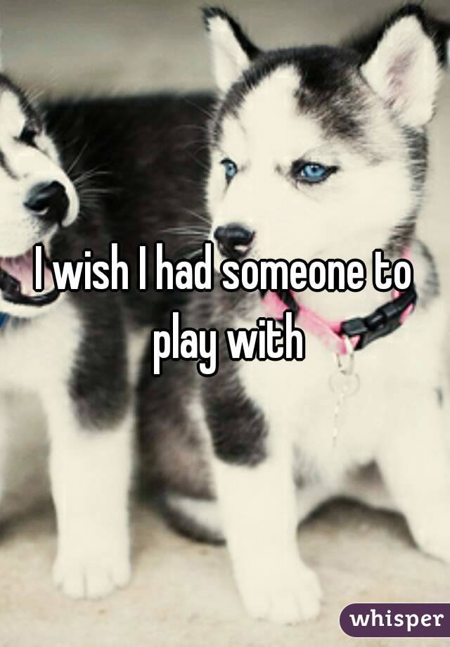 I wish I had someone to play with