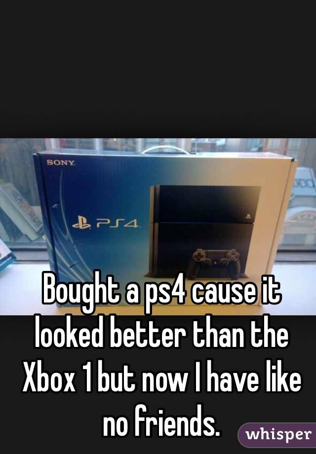 Bought a ps4 cause it looked better than the Xbox 1 but now I have like no friends. 