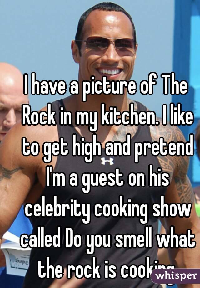 I have a picture of The Rock in my kitchen. I like to get high and pretend I'm a guest on his celebrity cooking show called Do you smell what the rock is cooking.