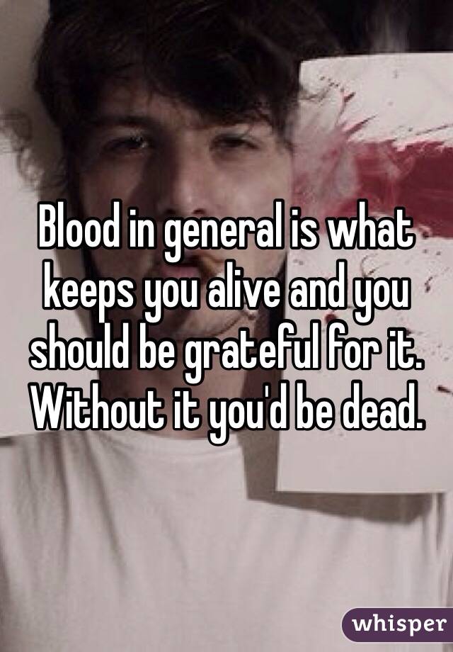 Blood in general is what keeps you alive and you should be grateful for it. Without it you'd be dead. 