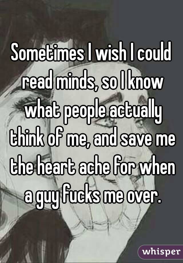 Sometimes I wish I could read minds, so I know what people actually think of me, and save me the heart ache for when a guy fucks me over.