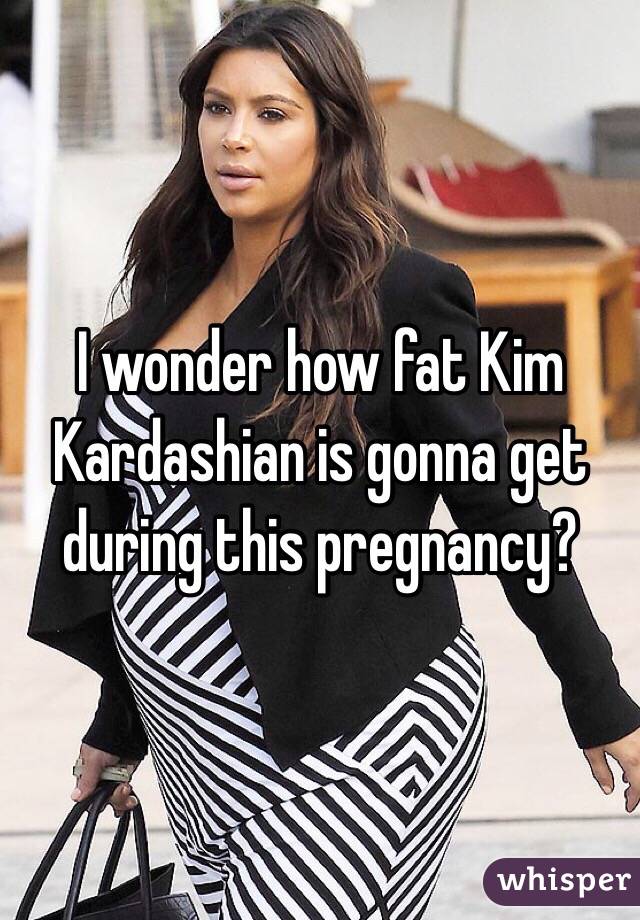 I wonder how fat Kim Kardashian is gonna get during this pregnancy?