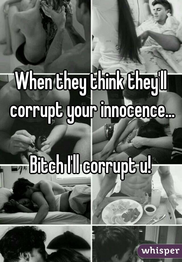 When they think they'll corrupt your innocence...

Bitch I'll corrupt u!