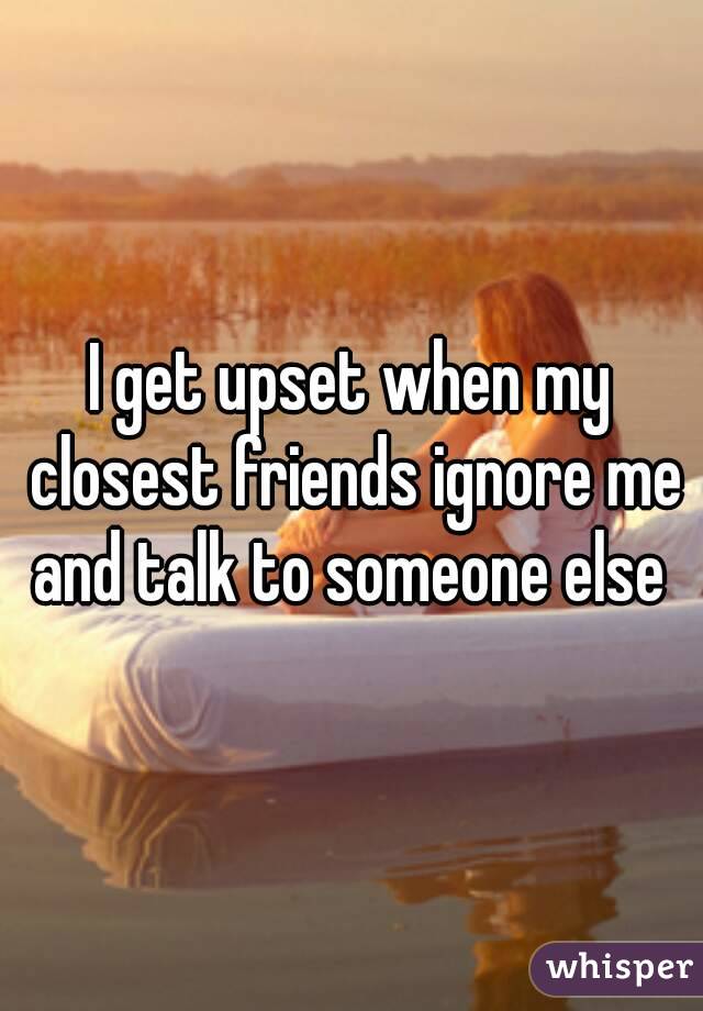 I get upset when my closest friends ignore me and talk to someone else 