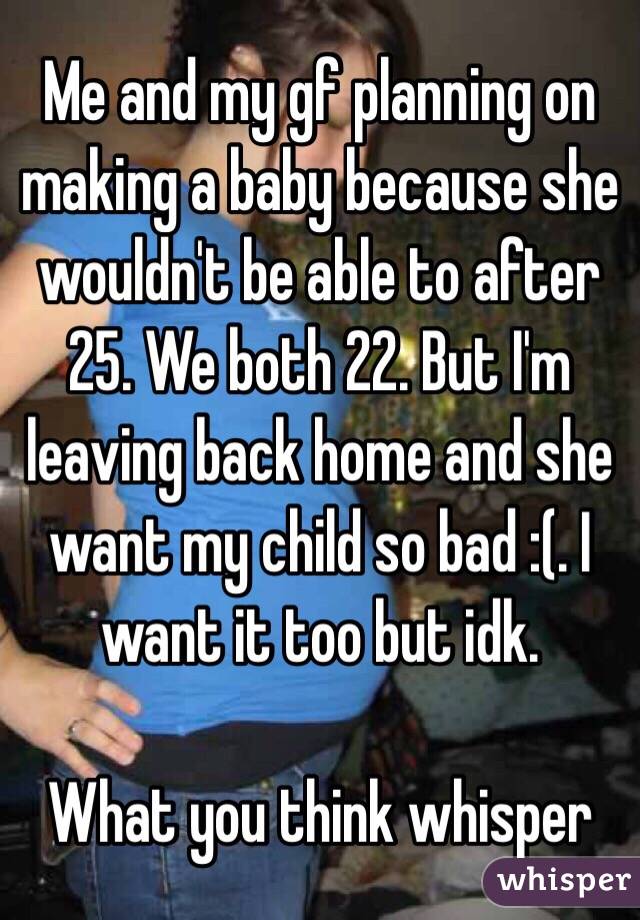 Me and my gf planning on making a baby because she wouldn't be able to after 25. We both 22. But I'm leaving back home and she want my child so bad :(. I want it too but idk. 

What you think whisper 