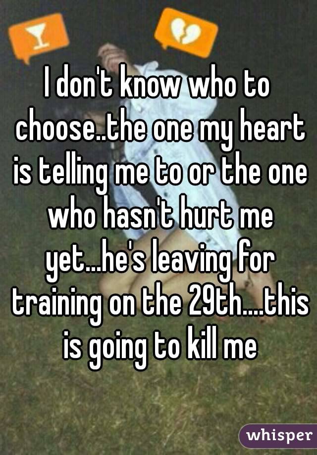 I don't know who to choose..the one my heart is telling me to or the one who hasn't hurt me yet...he's leaving for training on the 29th....this is going to kill me