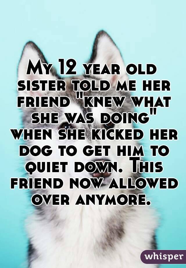 My 12 year old sister told me her friend "knew what she was doing" when she kicked her dog to get him to quiet down. This friend now allowed over anymore. 