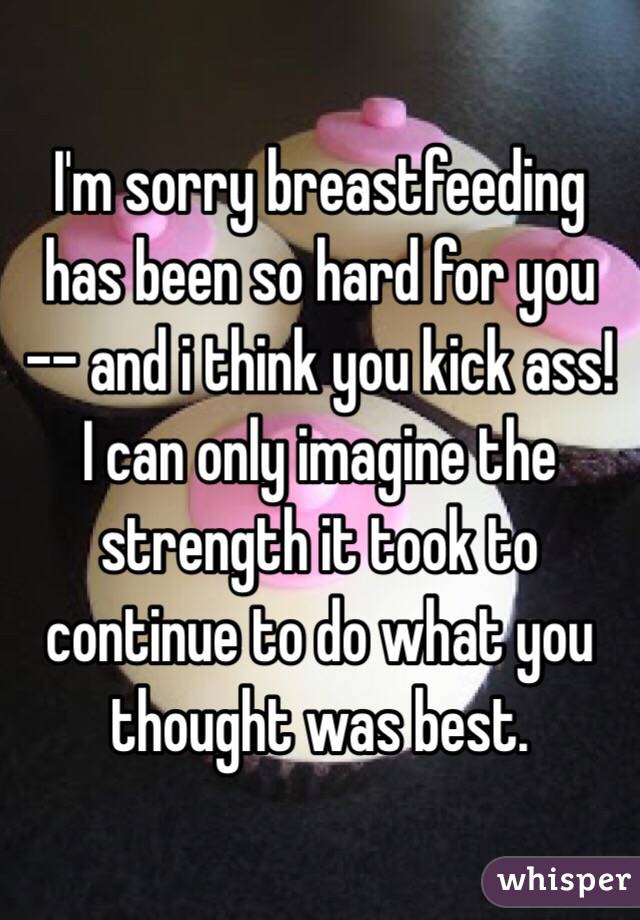 I'm sorry breastfeeding has been so hard for you -- and i think you kick ass!   I can only imagine the strength it took to continue to do what you thought was best. 