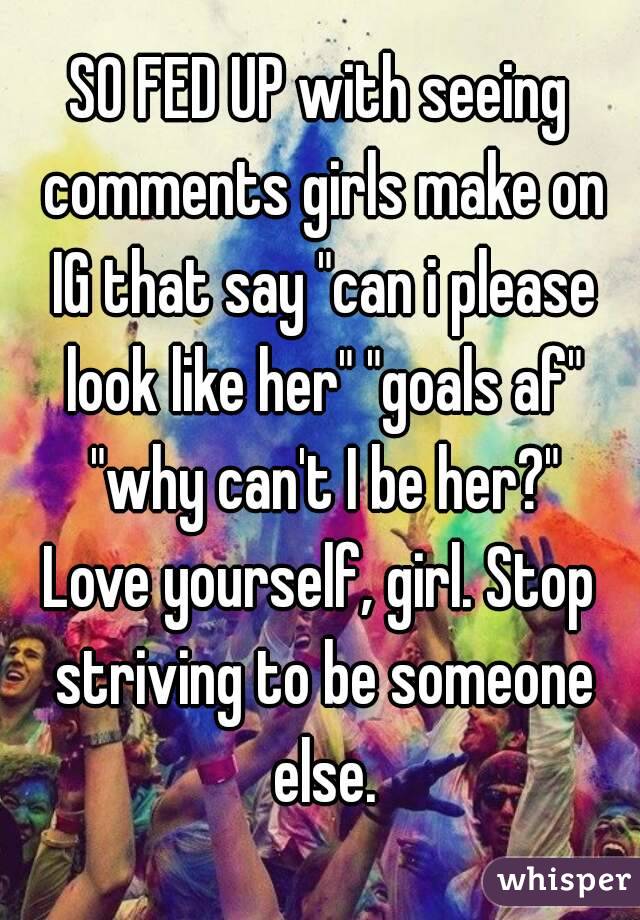 SO FED UP with seeing comments girls make on IG that say "can i please look like her" "goals af" "why can't I be her?"
Love yourself, girl. Stop striving to be someone else.