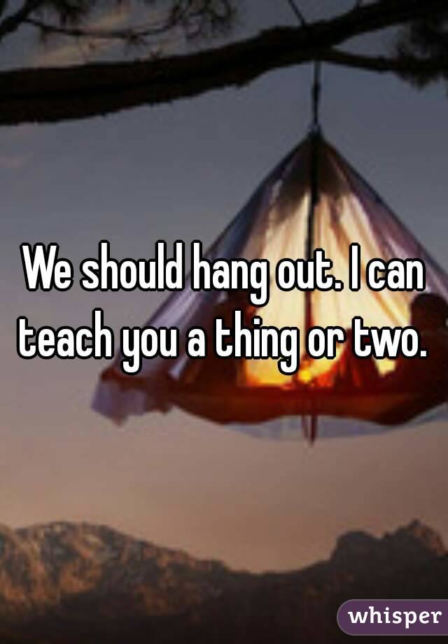 We should hang out. I can teach you a thing or two. 