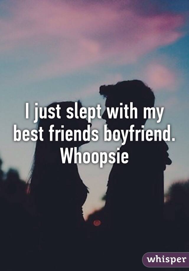 I just slept with my best friends boyfriend. Whoopsie 