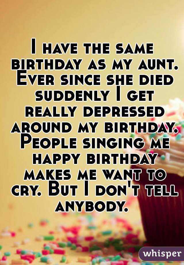 I have the same birthday as my aunt. Ever since she died suddenly I get really depressed around my birthday. People singing me happy birthday makes me want to cry. But I don't tell anybody. 