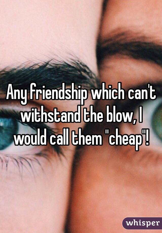 Any friendship which can't withstand the blow, I would call them "cheap"! 