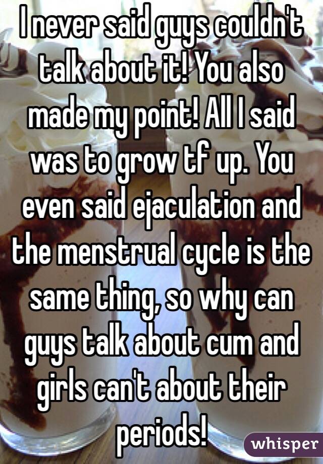 I never said guys couldn't talk about it! You also made my point! All I said was to grow tf up. You even said ejaculation and the menstrual cycle is the same thing, so why can guys talk about cum and girls can't about their periods!