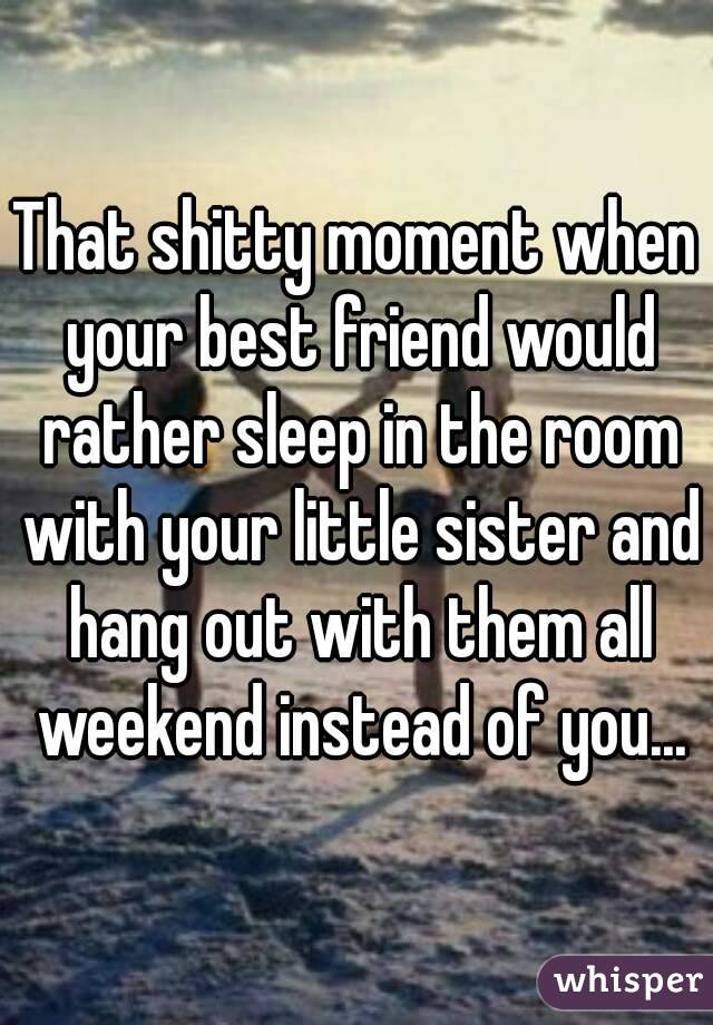 That shitty moment when your best friend would rather sleep in the room with your little sister and hang out with them all weekend instead of you...