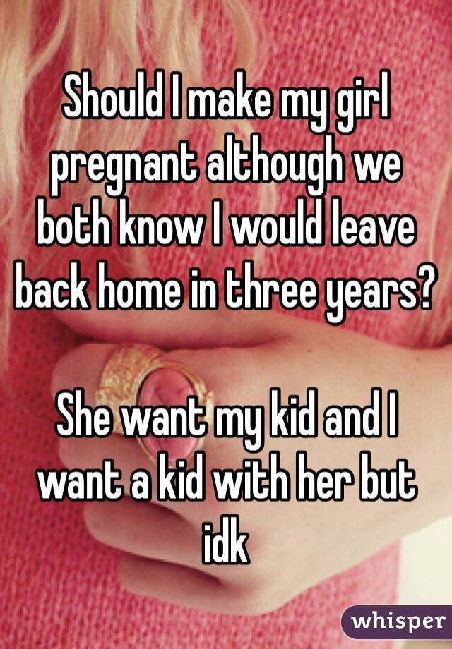 Should I make my girl pregnant although we both know I would leave back home in three years? 

She want my kid and I want a kid with her but idk