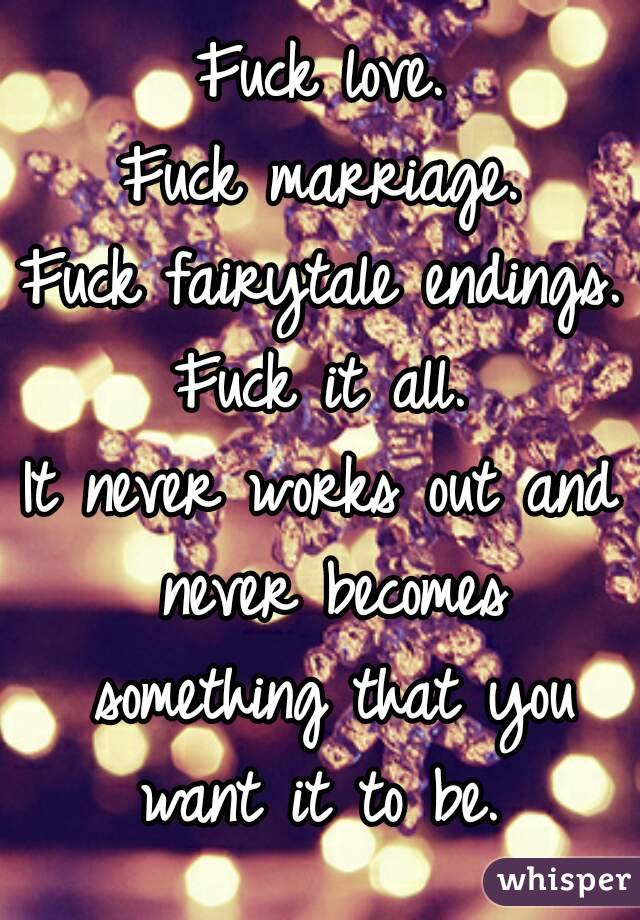 Fuck love.
Fuck marriage.
Fuck fairytale endings.
Fuck it all.
It never works out and never becomes something that you want it to be. 