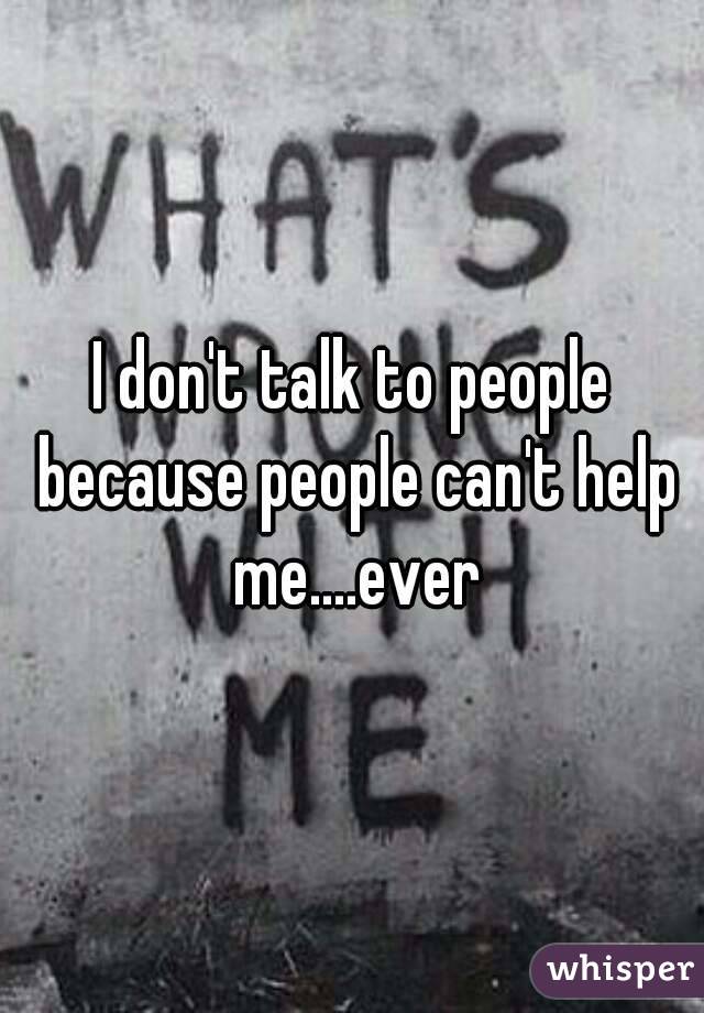 I don't talk to people because people can't help me....ever