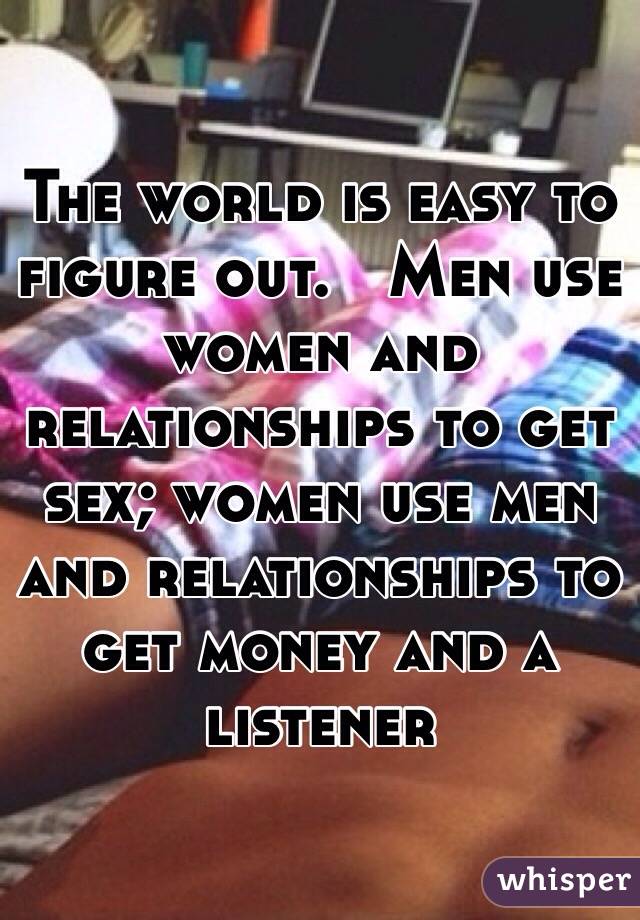 The world is easy to figure out.   Men use women and relationships to get sex; women use men and relationships to get money and a listener