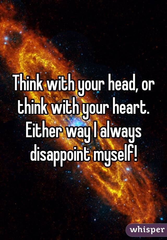 Think with your head, or think with your heart. Either way I always disappoint myself!