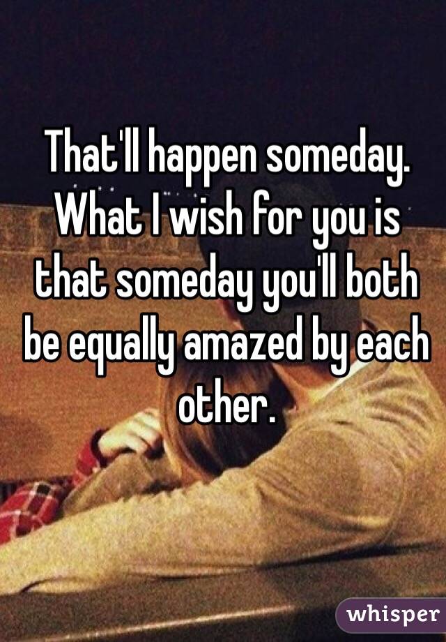 That'll happen someday. What I wish for you is that someday you'll both be equally amazed by each other.