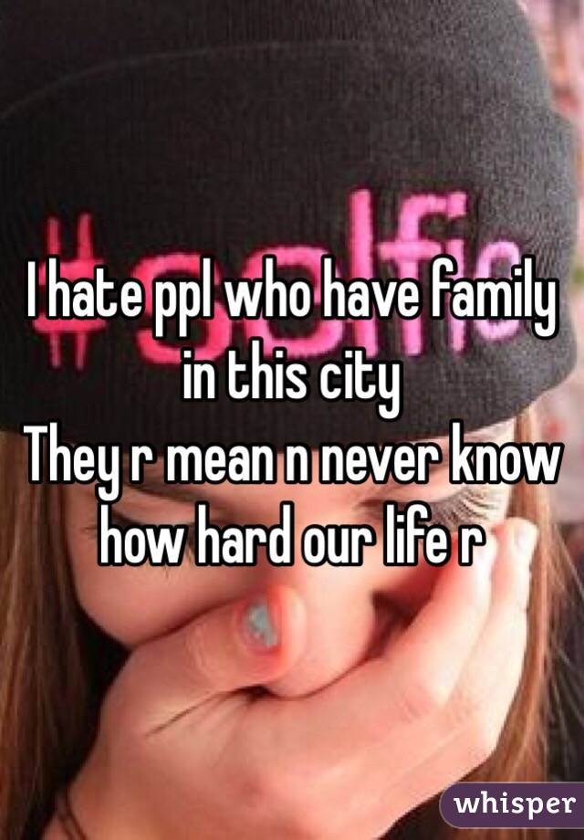 I hate ppl who have family in this city 
They r mean n never know how hard our life r 