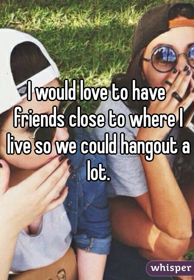 I would love to have friends close to where I live so we could hangout a lot.