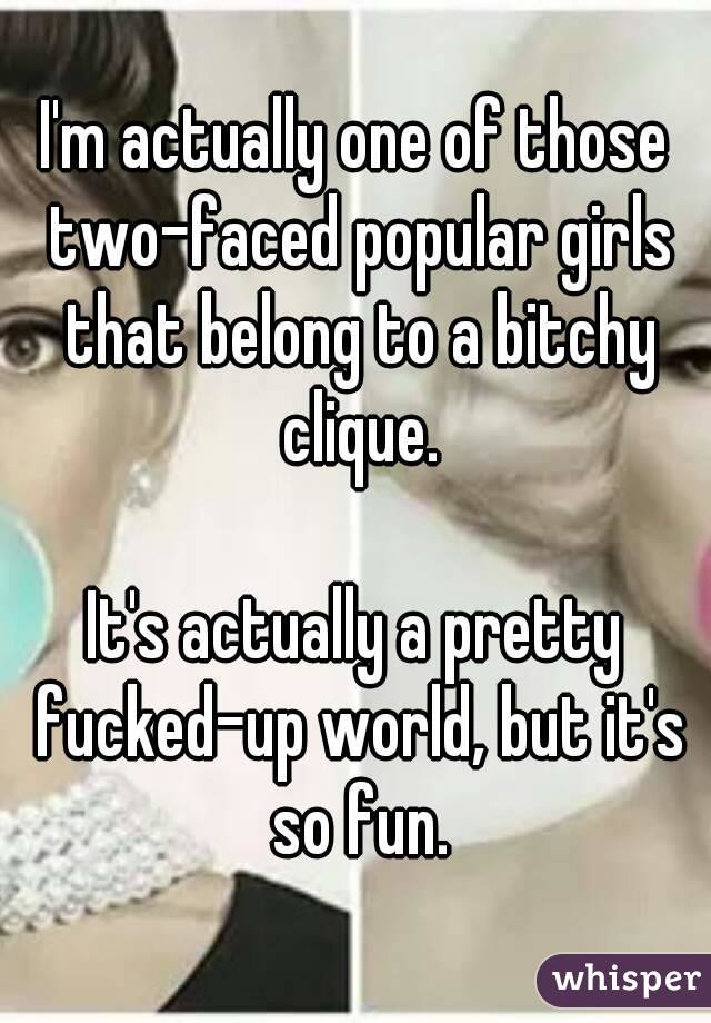 I'm actually one of those two-faced popular girls that belong to a bitchy clique.

It's actually a pretty fucked-up world, but it's so fun.