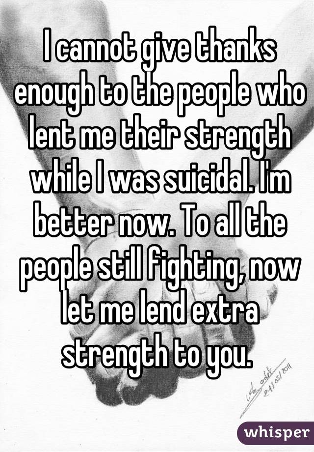 I cannot give thanks enough to the people who lent me their strength while I was suicidal. I'm better now. To all the people still fighting, now let me lend extra strength to you. 