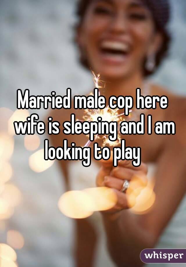 Married male cop here wife is sleeping and I am looking to play 