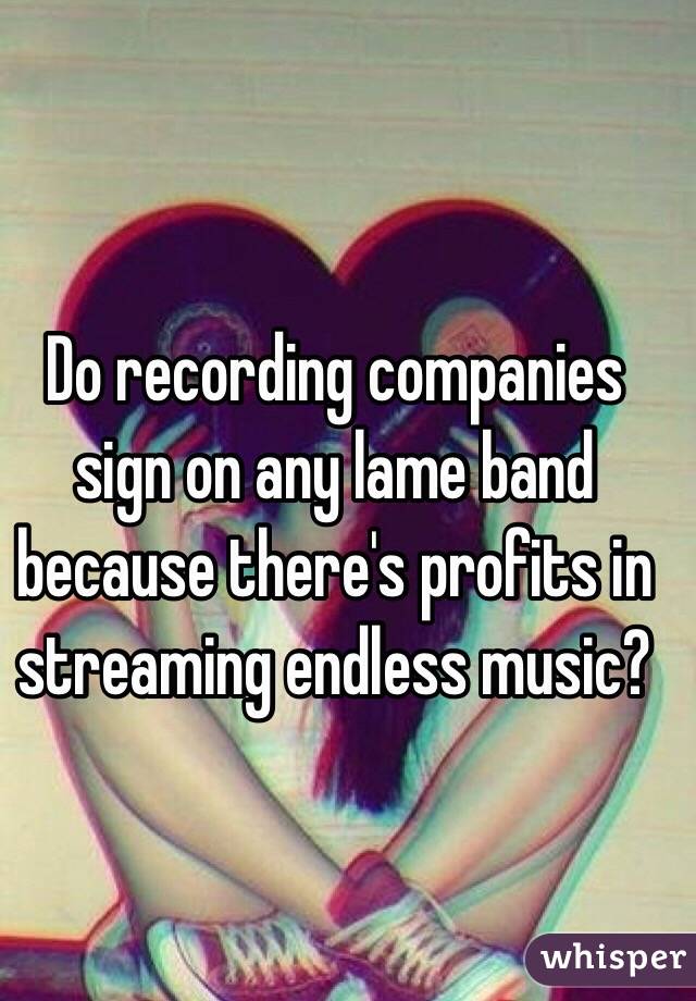 Do recording companies sign on any lame band because there's profits in streaming endless music?