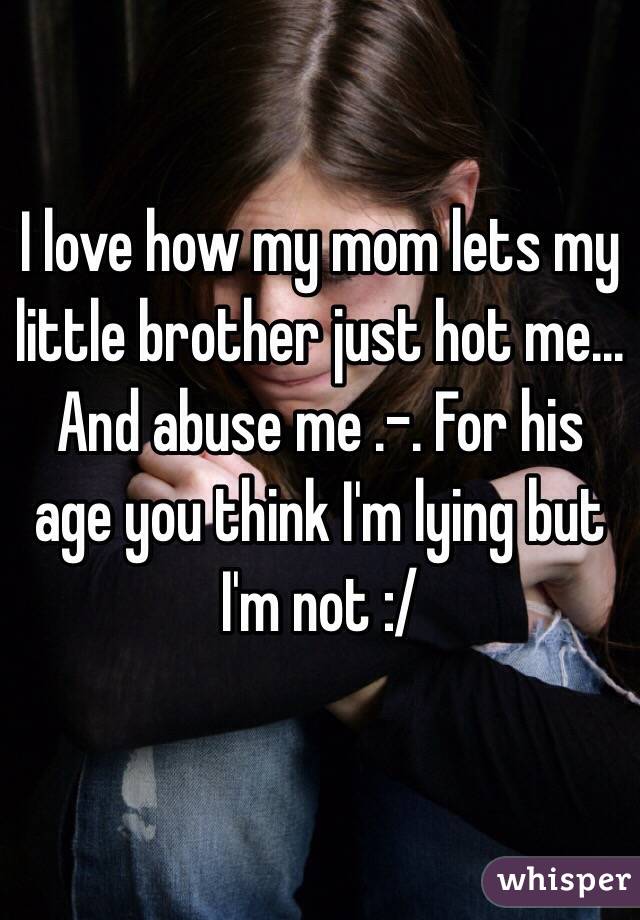 I love how my mom lets my little brother just hot me... And abuse me .-. For his age you think I'm lying but I'm not :/