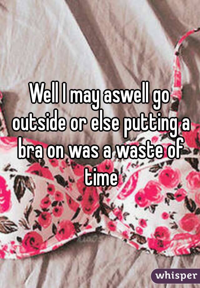 Well I may aswell go outside or else putting a bra on was a waste of time