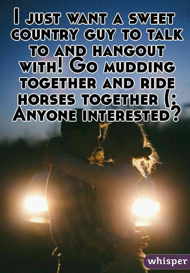 I just want a sweet country guy to talk to and hangout with! Go mudding together and ride horses together (: Anyone interested?