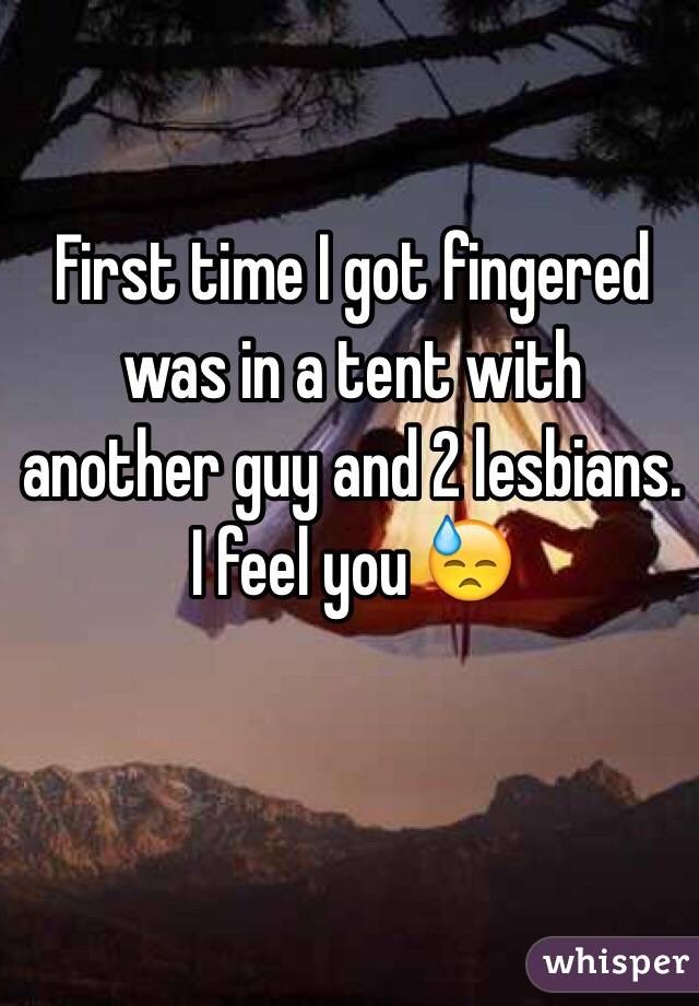 First time I got fingered was in a tent with another guy and 2 lesbians. I feel you 😓