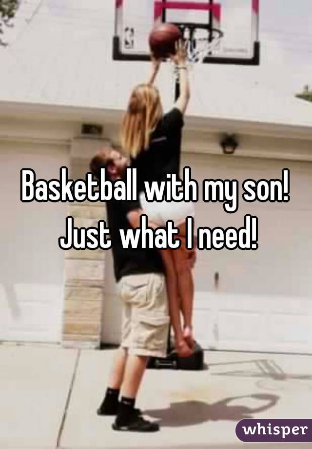 Basketball with my son! Just what I need!