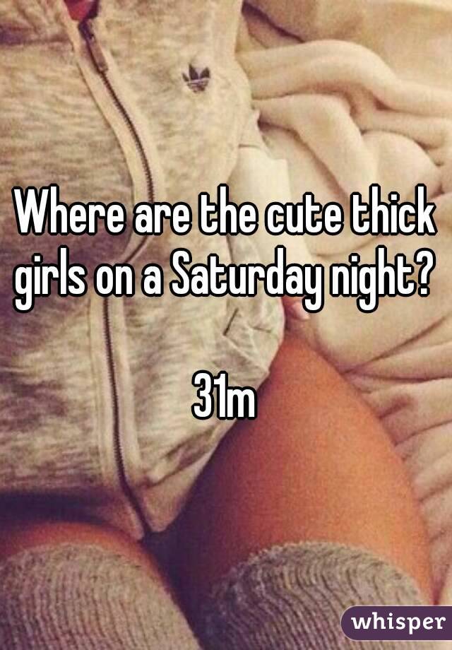 Where are the cute thick girls on a Saturday night? 

31m