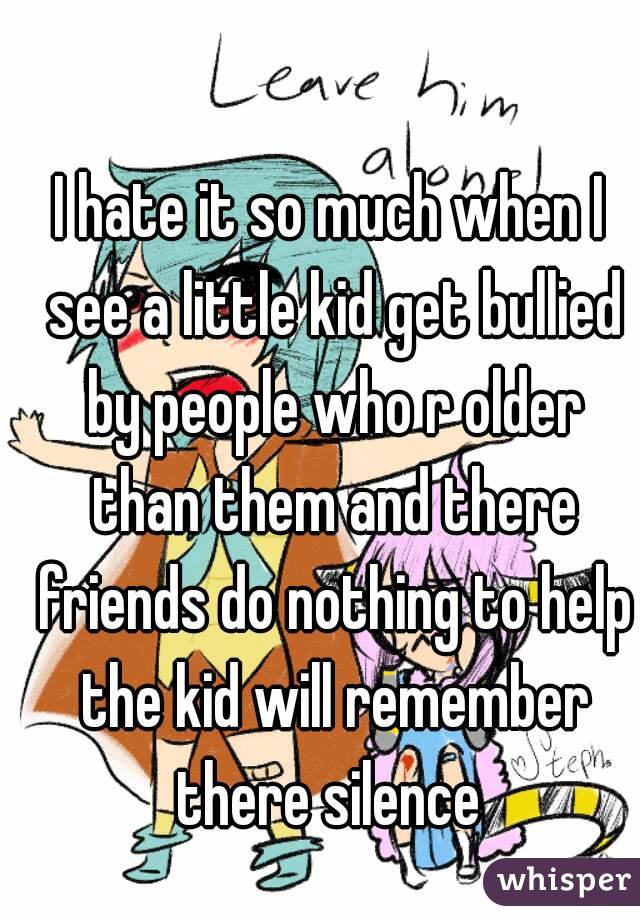 I hate it so much when I see a little kid get bullied by people who r older than them and there friends do nothing to help the kid will remember there silence 