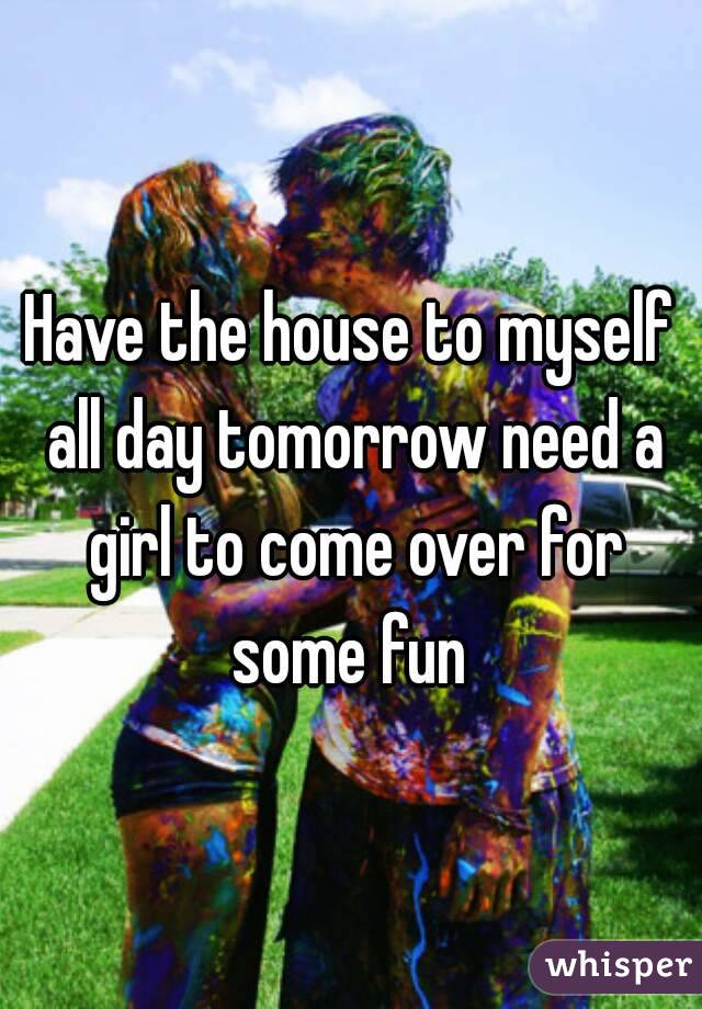 Have the house to myself all day tomorrow need a girl to come over for some fun 