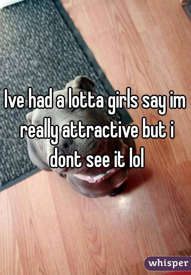 Ive had a lotta girls say im really attractive but i dont see it lol