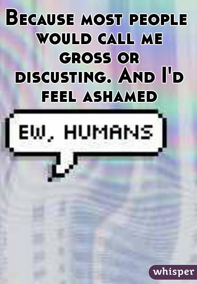 Because most people would call me gross or discusting. And I'd feel ashamed