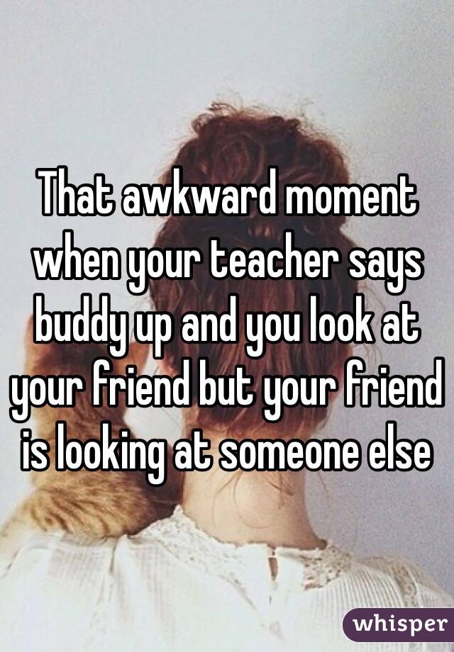 That awkward moment when your teacher says buddy up and you look at your friend but your friend is looking at someone else 